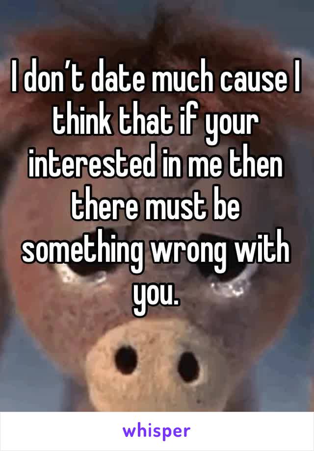 I don’t date much cause I think that if your interested in me then there must be something wrong with you.  