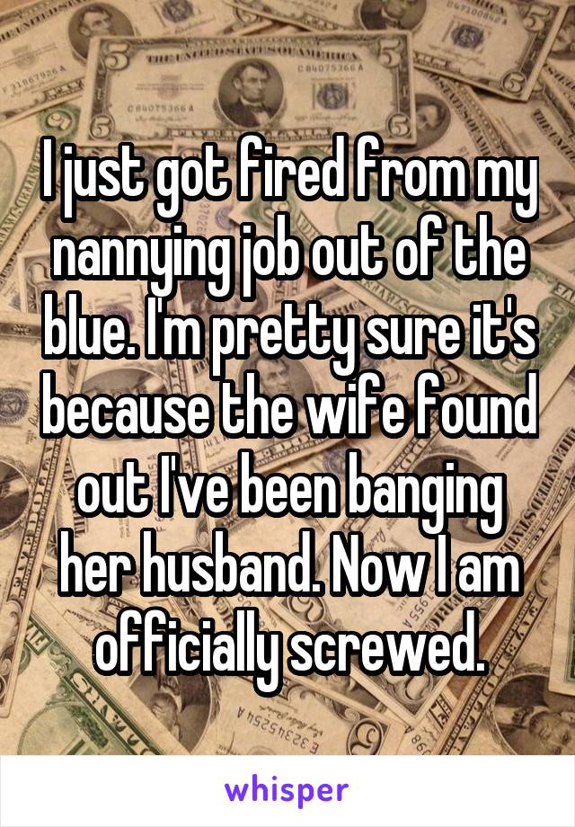 I just got fired from my nannying job out of the blue. I'm pretty sure it's because the wife found out I've been banging her husband. Now I am officially screwed.