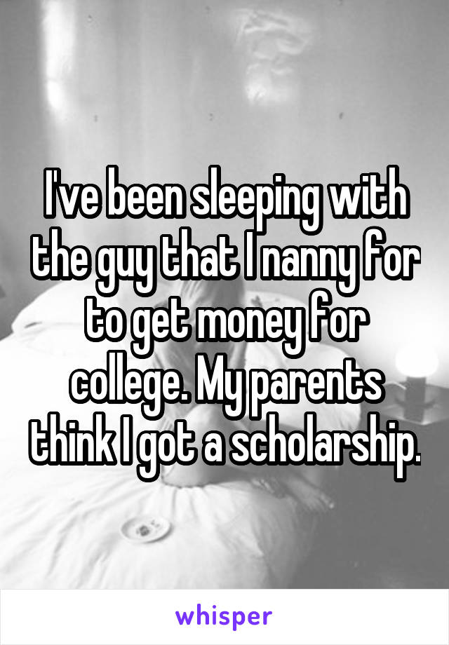 I've been sleeping with the guy that I nanny for to get money for college. My parents think I got a scholarship.