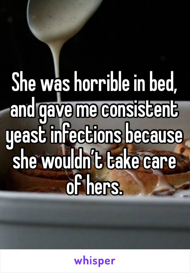 She was horrible in bed, and gave me consistent yeast infections because she wouldn’t take care of hers.