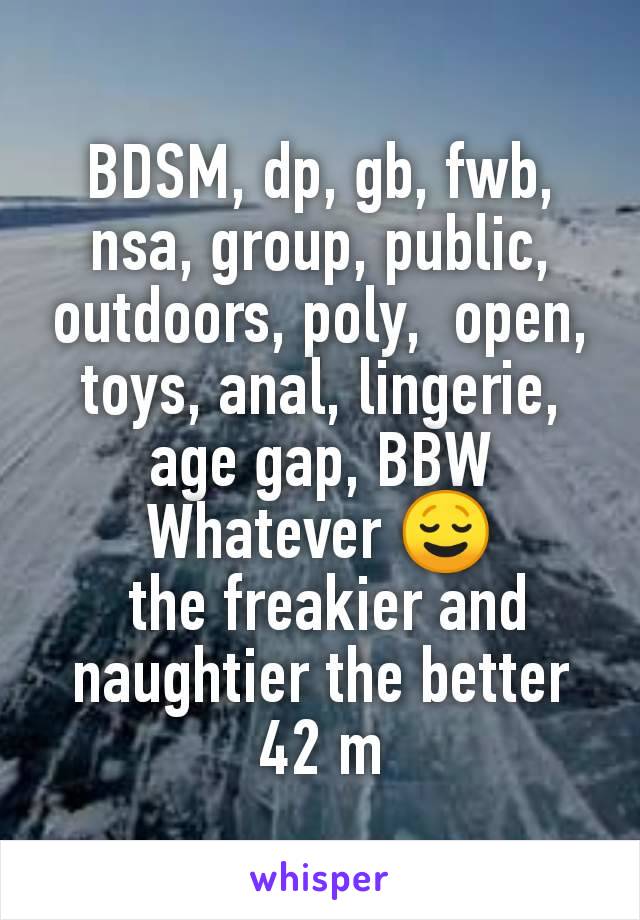 BDSM, dp, gb, fwb, nsa, group, public, outdoors, poly,  open, toys, anal, lingerie, age gap, BBW
Whatever 😌
 the freakier and naughtier the better
42 m