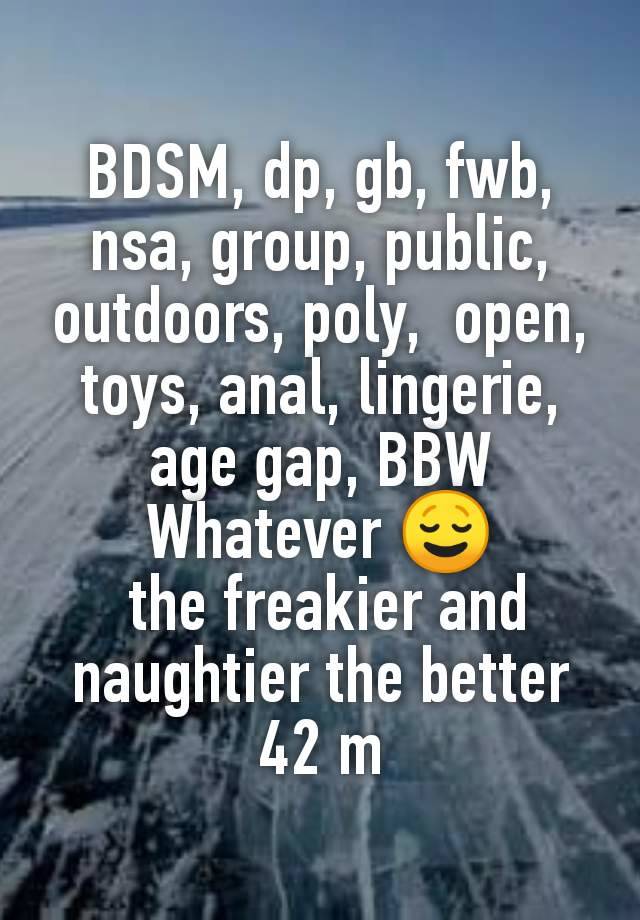 BDSM, dp, gb, fwb, nsa, group, public, outdoors, poly,  open, toys, anal, lingerie, age gap, BBW
Whatever 😌
 the freakier and naughtier the better
42 m