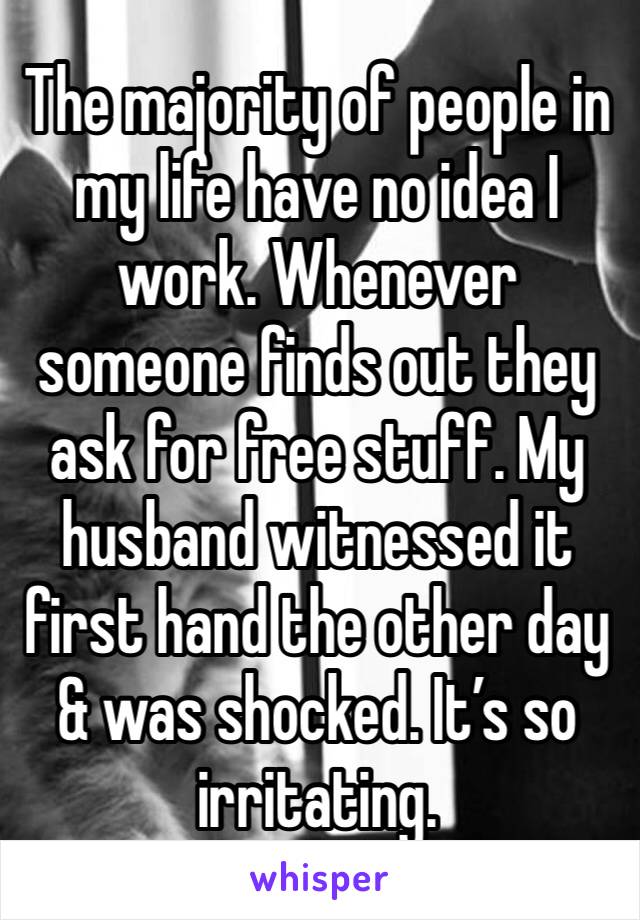 The majority of people in my life have no idea I work. Whenever someone finds out they ask for free stuff. My husband witnessed it first hand the other day & was shocked. It’s so irritating.