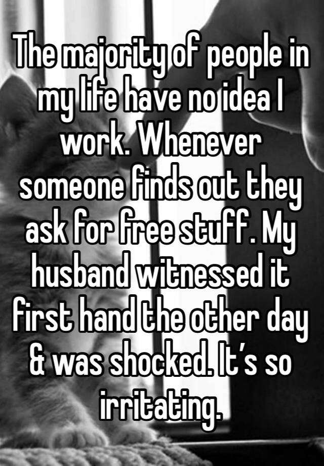 The majority of people in my life have no idea I work. Whenever someone finds out they ask for free stuff. My husband witnessed it first hand the other day & was shocked. It’s so irritating.