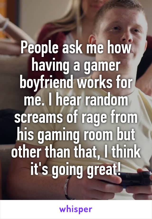 People ask me how having a gamer boyfriend works for me. I hear random screams of rage from his gaming room but other than that, I think it's going great!