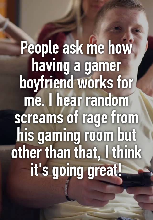 People ask me how having a gamer boyfriend works for me. I hear random screams of rage from his gaming room but other than that, I think it's going great!