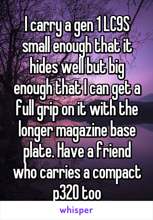 I carry a gen 1 LC9S small enough that it hides well but big enough that I can get a full grip on it with the longer magazine base plate. Have a friend who carries a compact p320 too