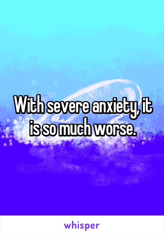 With severe anxiety, it is so much worse.