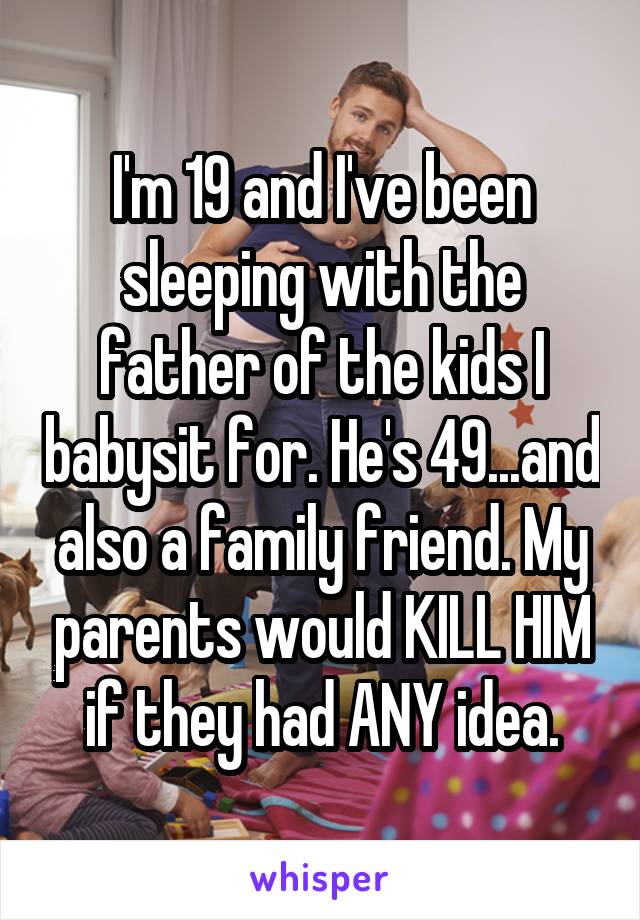 I'm 19 and I've been sleeping with the father of the kids I babysit for. He's 49...and also a family friend. My parents would KILL HIM if they had ANY idea.