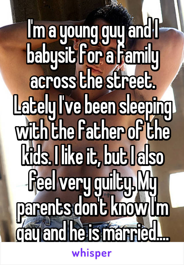 I'm a young guy and I babysit for a family across the street. Lately I've been sleeping with the father of the kids. I like it, but I also feel very guilty. My parents don't know I'm gay and he is married....