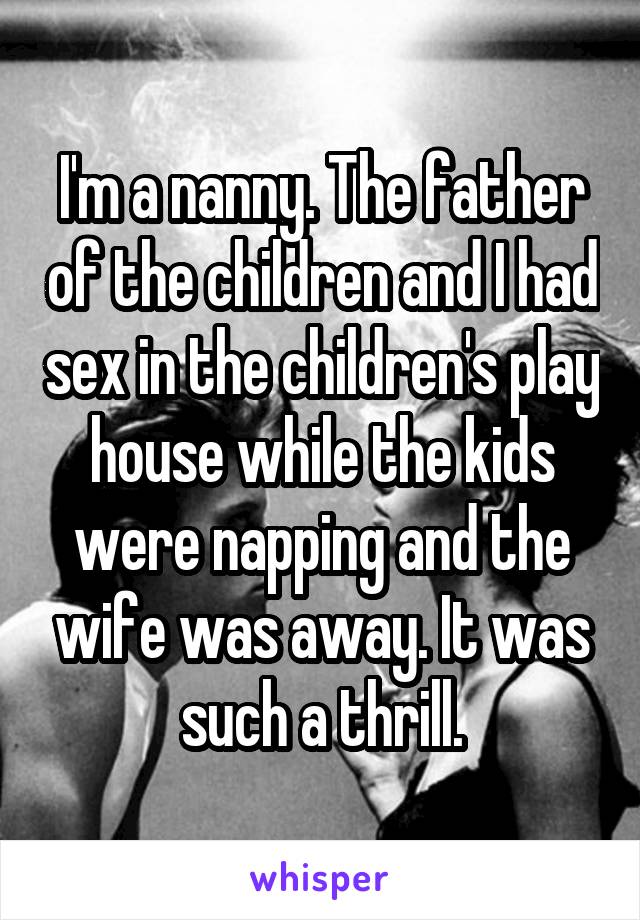 I'm a nanny. The father of the children and I had sex in the children's play house while the kids were napping and the wife was away. It was such a thrill.
