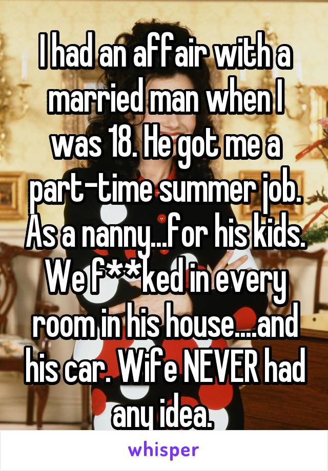 I had an affair with a married man when I was 18. He got me a part-time summer job. As a nanny...for his kids. We f**ked in every room in his house....and his car. Wife NEVER had any idea. 