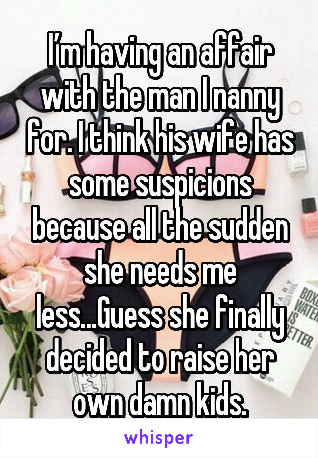 I’m having an affair with the man I nanny for. I think his wife has some suspicions because all the sudden she needs me less...Guess she finally decided to raise her own damn kids.