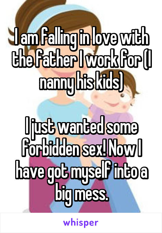 I am falling in love with the father I work for (I nanny his kids)

I just wanted some forbidden sex! Now I have got myself into a big mess.