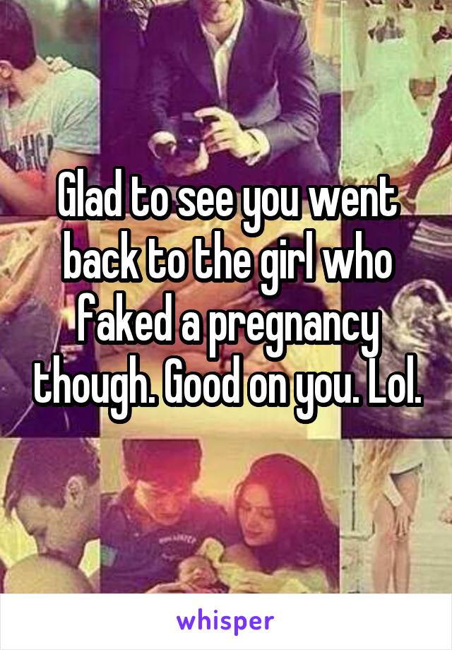 Glad to see you went back to the girl who faked a pregnancy though. Good on you. Lol. 