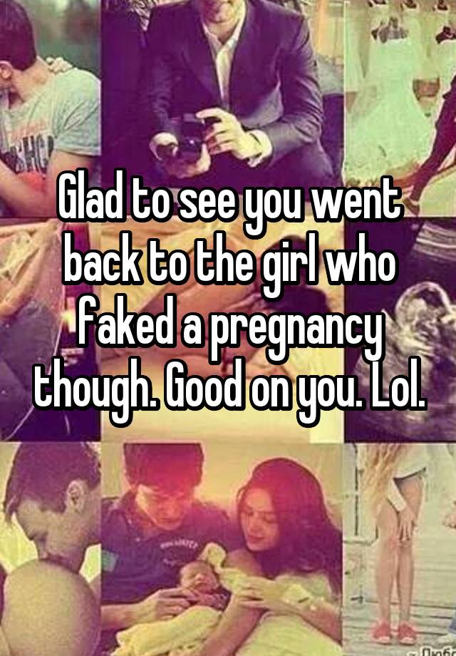 Glad to see you went back to the girl who faked a pregnancy though. Good on you. Lol. 