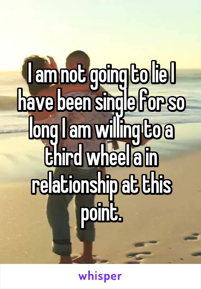 I am not going to lie I have been single for so long I am willing to a third wheel a in relationship at this point.