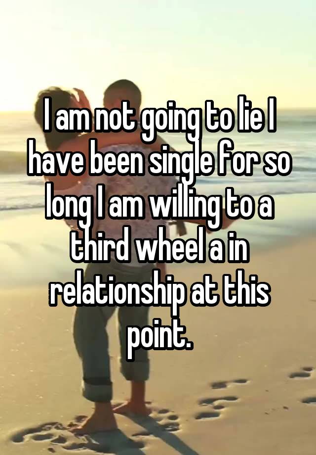 I am not going to lie I have been single for so long I am willing to a third wheel a in relationship at this point.