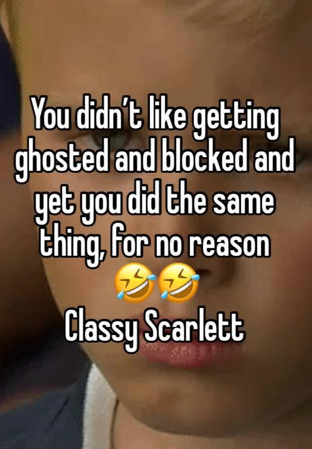 You didn’t like getting ghosted and blocked and yet you did the same thing, for no reason 
🤣🤣
Classy Scarlett