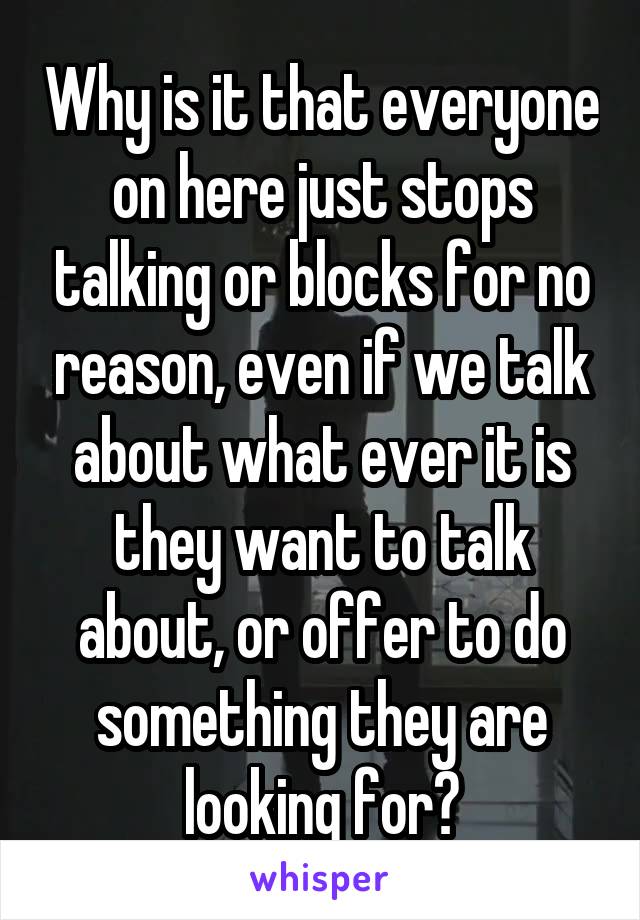 Why is it that everyone on here just stops talking or blocks for no reason, even if we talk about what ever it is they want to talk about, or offer to do something they are looking for?