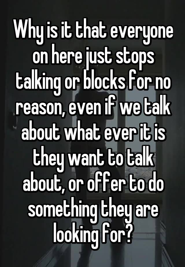 Why is it that everyone on here just stops talking or blocks for no reason, even if we talk about what ever it is they want to talk about, or offer to do something they are looking for?