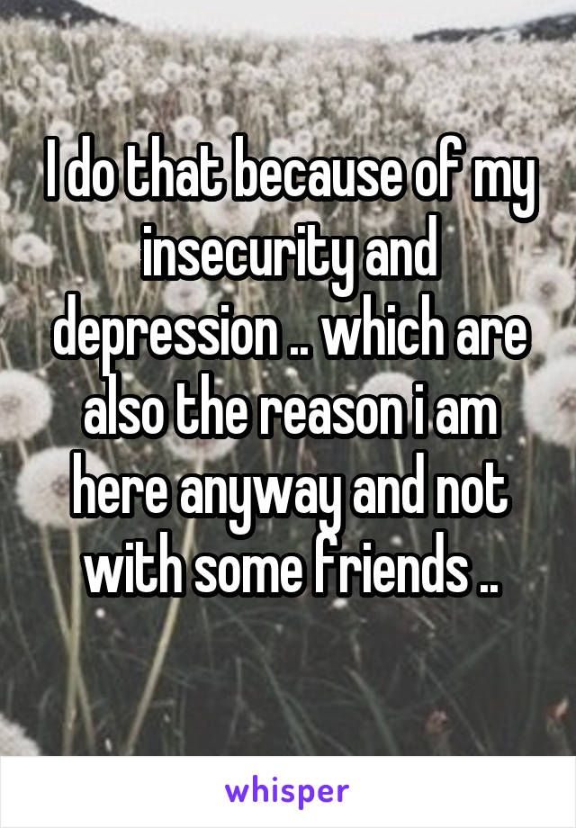 I do that because of my insecurity and depression .. which are also the reason i am here anyway and not with some friends ..
