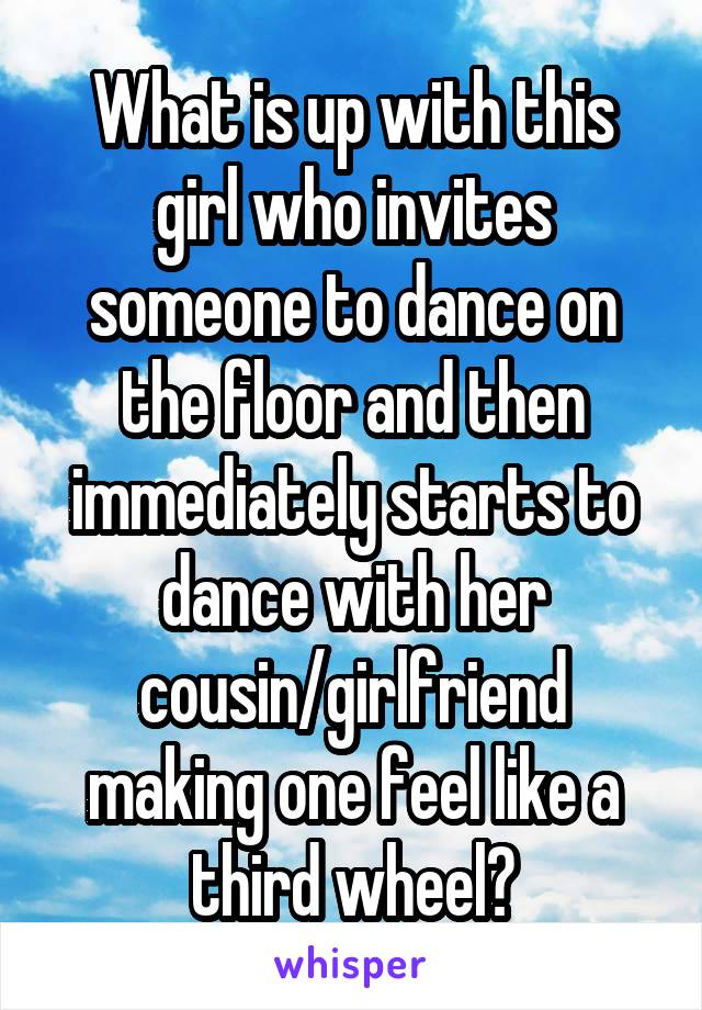 What is up with this girl who invites someone to dance on the floor and then immediately starts to dance with her cousin/girlfriend making one feel like a third wheel?