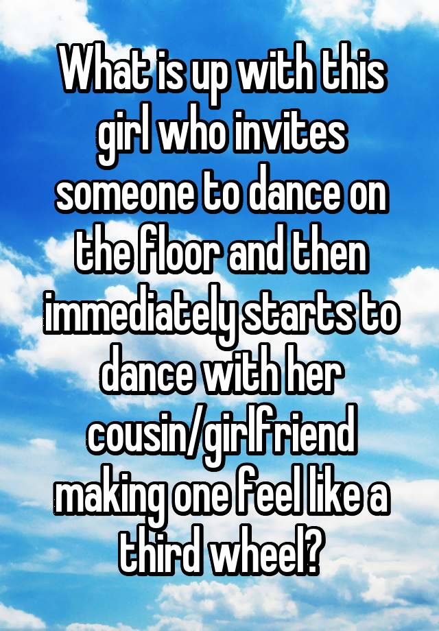 What is up with this girl who invites someone to dance on the floor and then immediately starts to dance with her cousin/girlfriend making one feel like a third wheel?