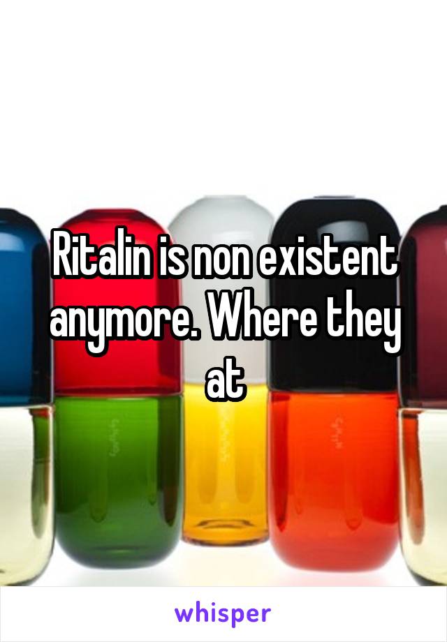 Ritalin is non existent anymore. Where they at