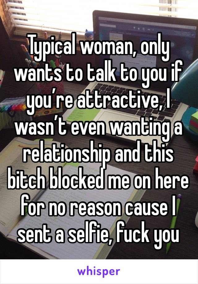 Typical woman, only wants to talk to you if you’re attractive, I wasn’t even wanting a relationship and this bitch blocked me on here for no reason cause I sent a selfie, fuck you