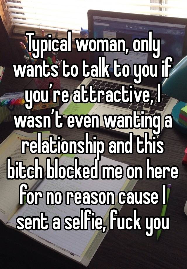 Typical woman, only wants to talk to you if you’re attractive, I wasn’t even wanting a relationship and this bitch blocked me on here for no reason cause I sent a selfie, fuck you