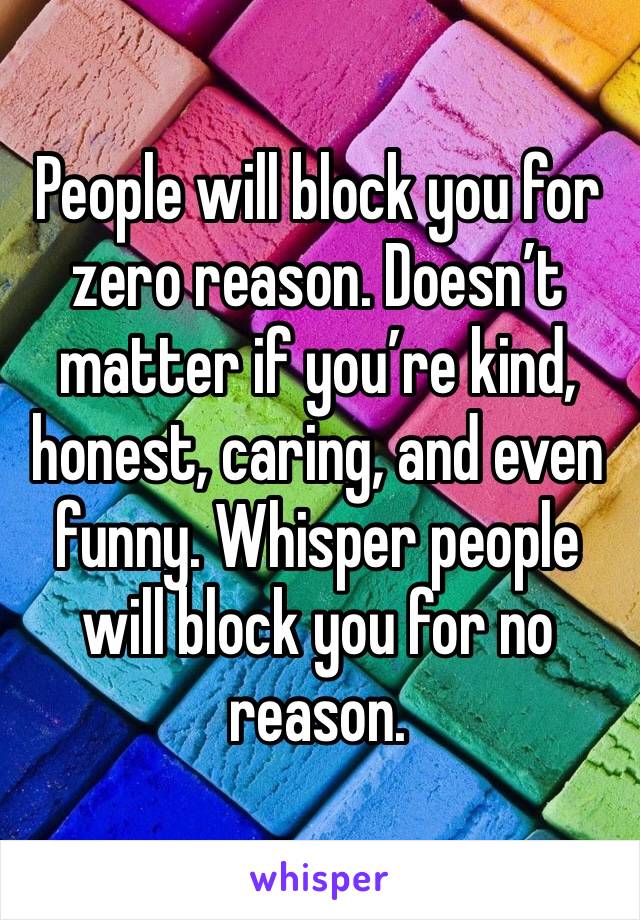 People will block you for zero reason. Doesn’t matter if you’re kind, honest, caring, and even funny. Whisper people will block you for no reason.