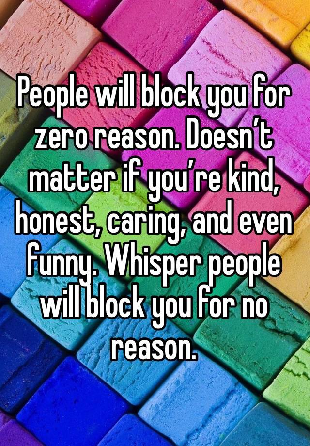 People will block you for zero reason. Doesn’t matter if you’re kind, honest, caring, and even funny. Whisper people will block you for no reason.