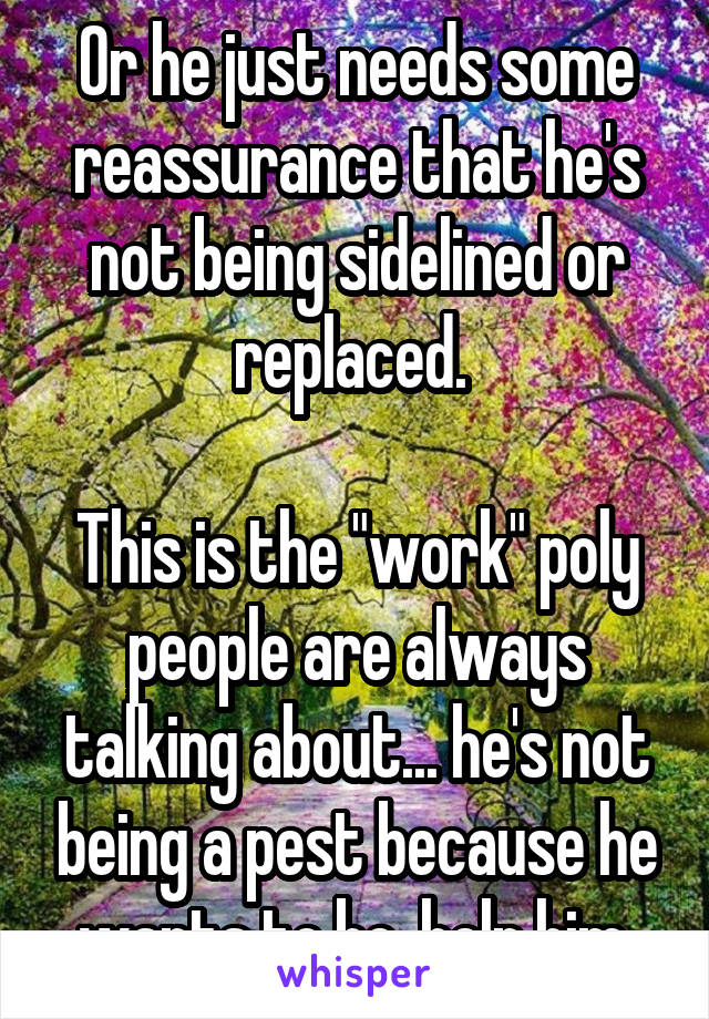 Or he just needs some reassurance that he's not being sidelined or replaced. 

This is the "work" poly people are always talking about... he's not being a pest because he wants to be, help him.