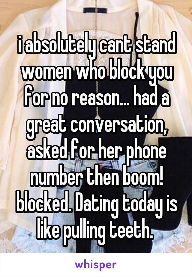 i absolutely cant stand women who block you for no reason... had a great conversation, asked for her phone number then boom! blocked. Dating today is like pulling teeth. 