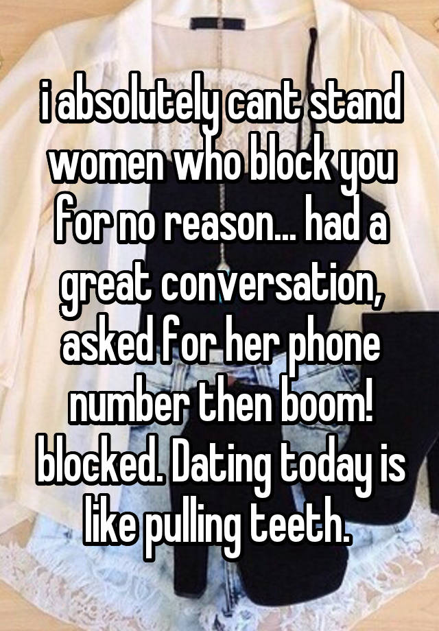 i absolutely cant stand women who block you for no reason... had a great conversation, asked for her phone number then boom! blocked. Dating today is like pulling teeth. 