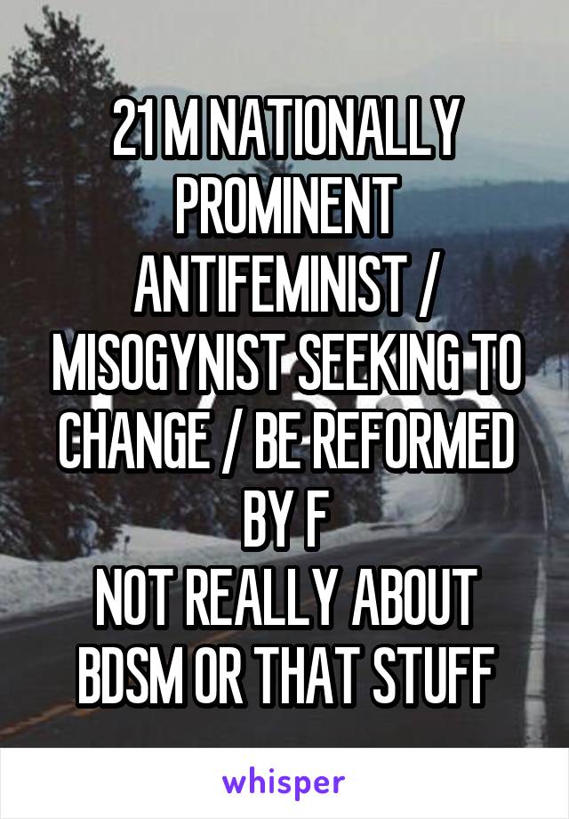 21 M NATIONALLY PROMINENT ANTIFEMINIST / MISOGYNIST SEEKING TO CHANGE / BE REFORMED BY F
NOT REALLY ABOUT BDSM OR THAT STUFF