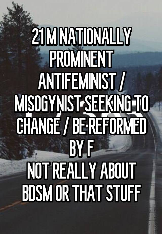 21 M NATIONALLY PROMINENT ANTIFEMINIST / MISOGYNIST SEEKING TO CHANGE / BE REFORMED BY F
NOT REALLY ABOUT BDSM OR THAT STUFF