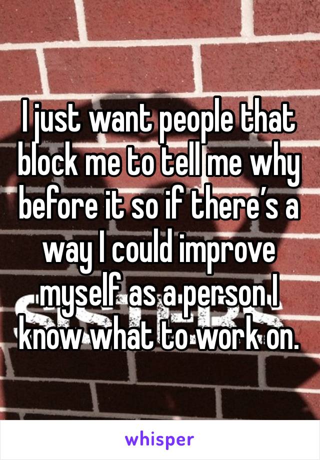 I just want people that block me to tell me why before it so if there’s a way I could improve myself as a person I know what to work on. 