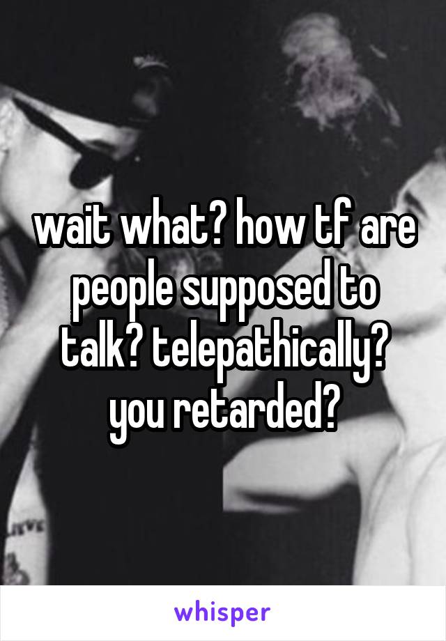 wait what? how tf are people supposed to talk? telepathically? you retarded?