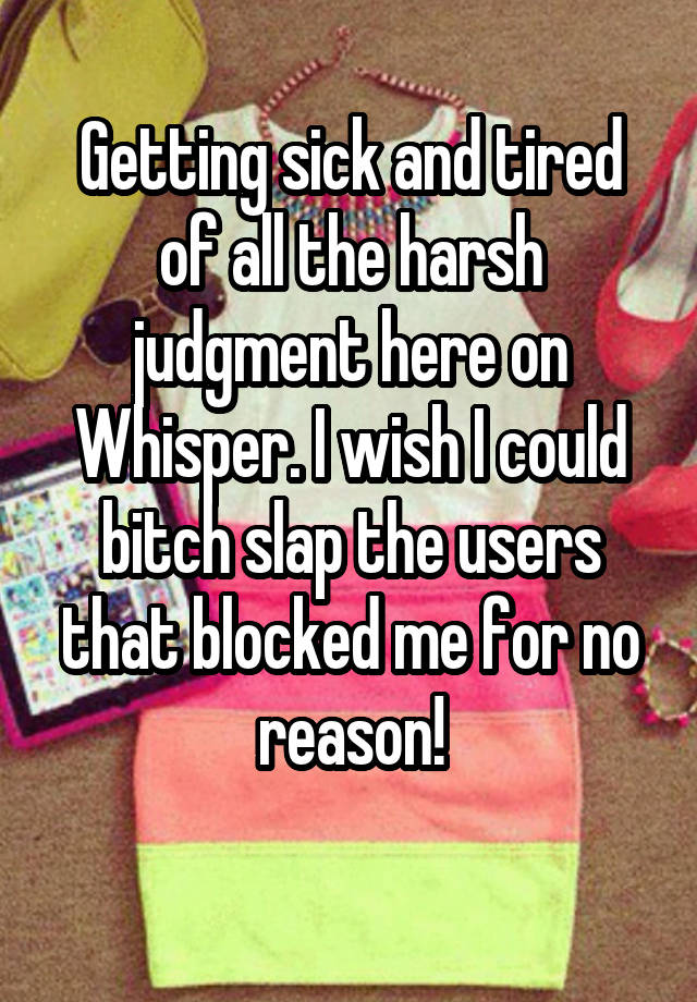 Getting sick and tired of all the harsh judgment here on Whisper. I wish I could bitch slap the users that blocked me for no reason!
