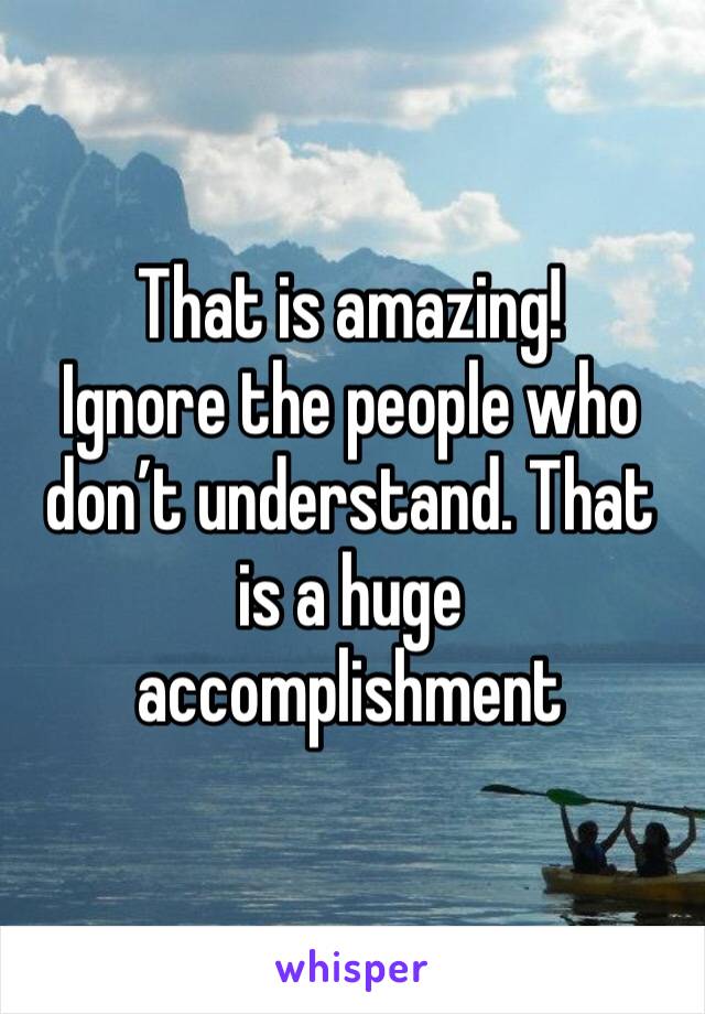 That is amazing!
Ignore the people who don’t understand. That is a huge accomplishment 