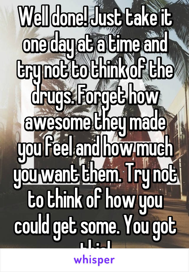 Well done! Just take it one day at a time and try not to think of the drugs. Forget how awesome they made you feel and how much you want them. Try not to think of how you could get some. You got this!