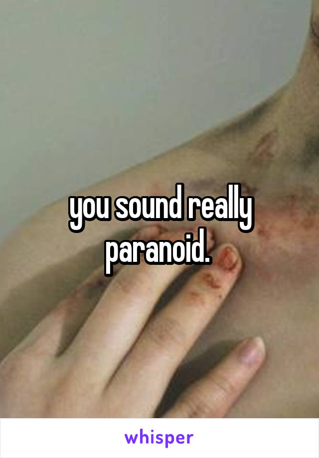 you sound really paranoid. 