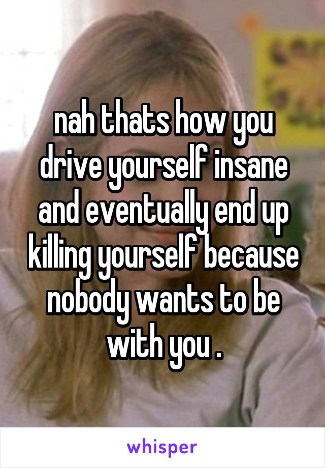 nah thats how you drive yourself insane and eventually end up killing yourself because nobody wants to be with you .