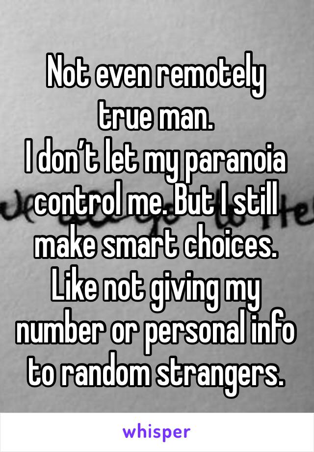 Not even remotely true man. 
I don’t let my paranoia control me. But I still make smart choices. Like not giving my number or personal info to random strangers. 