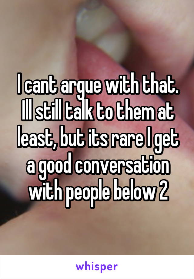 I cant argue with that. Ill still talk to them at least, but its rare I get a good conversation with people below 2