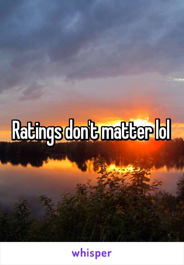 Ratings don't matter lol 