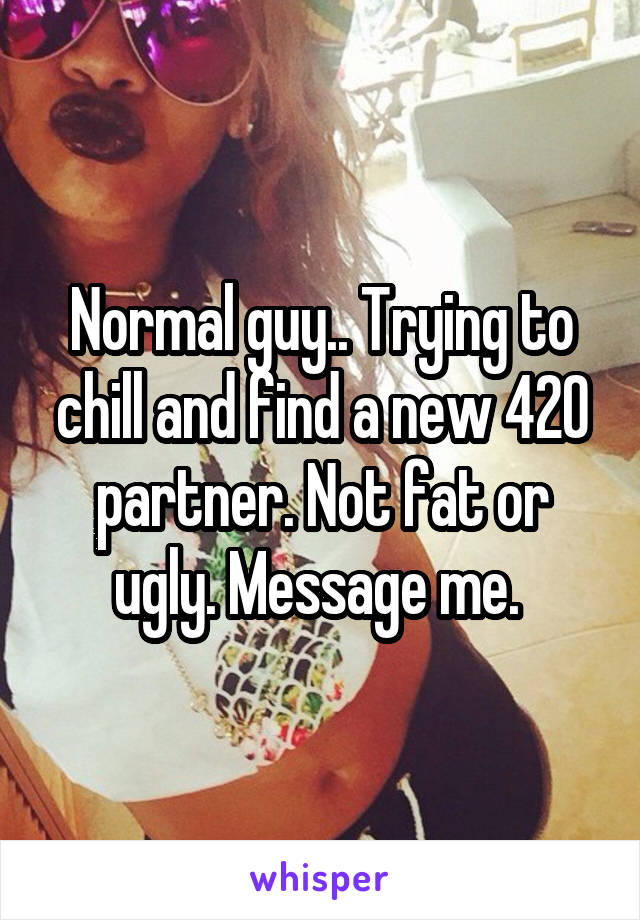 Normal guy.. Trying to chill and find a new 420 partner. Not fat or ugly. Message me. 