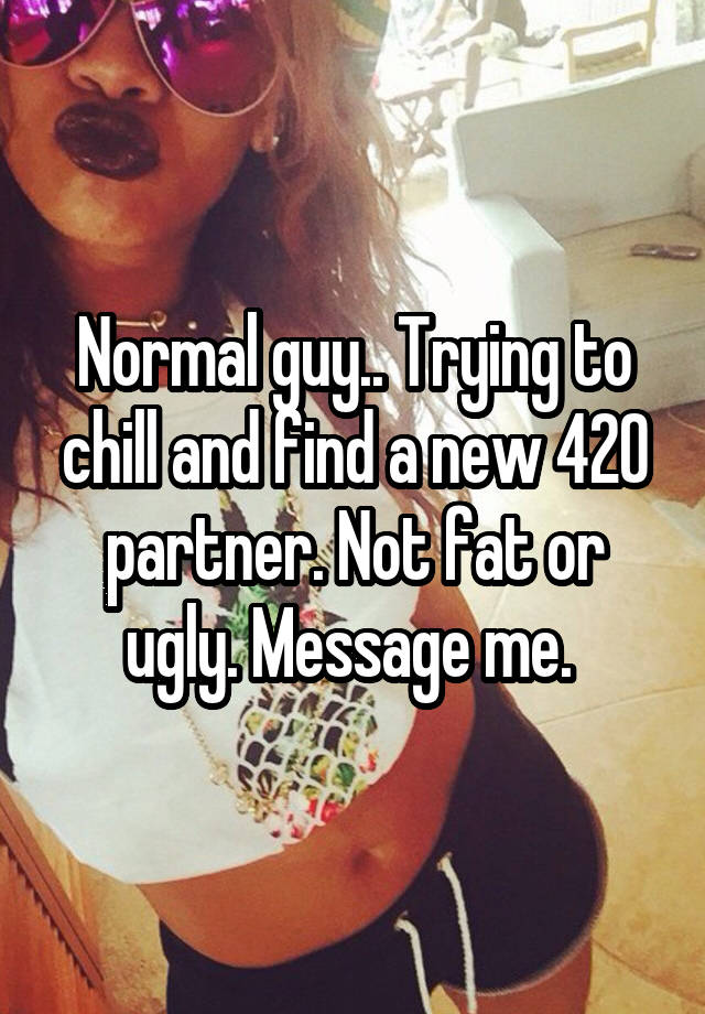 Normal guy.. Trying to chill and find a new 420 partner. Not fat or ugly. Message me. 